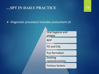 …SPT IN DAILY PRACTICE
 Diagnostic procedure includes assessment of:
74
Oral hygiene and
plaque
BOP
PD and CAL
Pus formation
Existing
reconstructions
Carious lesions
 