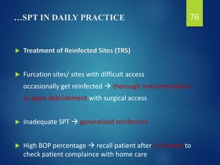 …SPT IN DAILY PRACTICE
 Treatment of Reinfected Sites (TRS)
 Furcation sites/ sites with difficult access
occasionally get reinfected  thorough instrumentation
or open debridement with surgical access
 Inadequate SPT  generalized reinfection
 High BOP percentage  recall patient after 2-3 weeks to
check patient complaince with home care
76
 