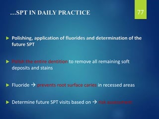 …SPT IN DAILY PRACTICE
 Polishing, application of fluorides and determination of the
future SPT
 Polish the entire dentition to remove all remaining soft
deposits and stains
 Fluoride  prevents root surface caries in recessed areas
 Determine future SPT visits based on  risk assessment
77
 