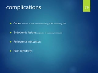 complications
 Caries: removal of root cementum during ICRT and during SPT
 Endodontic lesions: exposure of accessory root canal
 Periodontal Abscesses:
 Root sensitivity:
79
 