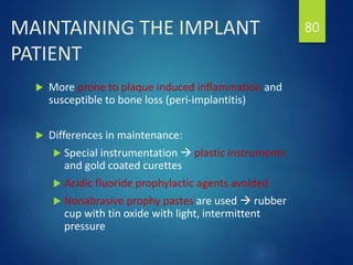 MAINTAINING THE IMPLANT
PATIENT
 More prone to plaque induced inflammation and
susceptible to bone loss (peri-implantitis)
 Differences in maintenance:
 Special instrumentation  plastic instruments
and gold coated curettes
 Acidic fluoride prophylactic agents avoided
 Nonabrasive prophy pastes are used  rubber
cup with tin oxide with light, intermittent
pressure
80
 