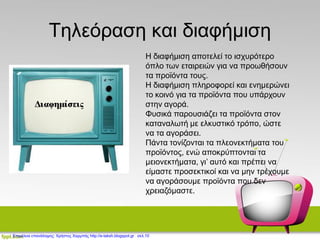Τηλεόραση και διαφήμιση
Η διαφήμιση αποτελεί το ισχυρότερο
όπλο των εταιρειών για να προωθήσουν
τα προϊόντα τους.
Η διαφήμιση πληροφορεί και ενημερώνει
το κοινό για τα προϊόντα που υπάρχουν
στην αγορά.
Φυσικά παρουσιάζει τα προϊόντα στον
καταναλωτή με ελκυστικό τρόπο, ώστε
να τα αγοράσει.
Πάντα τονίζονται τα πλεονεκτήματα του
προϊόντος, ενώ αποκρύπτονται τα
μειονεκτήματα, γι’ αυτό και πρέπει να
είμαστε προσεκτικοί και να μην τρέχουμε
να αγοράσουμε προϊόντα που δεν
χρειαζόμαστε.
Επιμέλεια επανάληψης: Χρήστος Χαρμπής http://e-taksh.blogspot.gr σελ.10
 