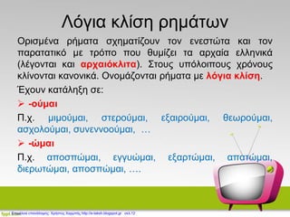 Λόγια κλίση ρημάτων
Ορισμένα ρήματα σχηματίζουν τον ενεστώτα και τον
παρατατικό με τρόπο που θυμίζει τα αρχαία ελληνικά
(λέγονται και αρχαιόκλιτα). Στους υπόλοιπους χρόνους
κλίνονται κανονικά. Ονομάζονται ρήματα με λόγια κλίση.
Έχουν κατάληξη σε:
 -ούμαι
Π.χ. μιμούμαι, στερούμαι, εξαιρούμαι, θεωρούμαι,
ασχολούμαι, συνεννοούμαι, …
 -ώμαι
Π.χ. αποσπώμαι, εγγυώμαι, εξαρτώμαι, απατώμαι,
διερωτώμαι, αποσπώμαι, ….
Επιμέλεια επανάληψης: Χρήστος Χαρμπής http://e-taksh.blogspot.gr σελ.12
 
