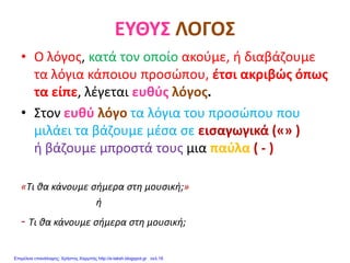 ΕΥΘΥΣ ΛΟΓΟΣ
• Ο λόγος, κατά τον οποίο ακούμε, ή διαβάζουμε
τα λόγια κάποιου προσώπου, έτσι ακριβώς όπως
τα είπε, λέγεται ευθύς λόγος.
• Στον ευθύ λόγο τα λόγια του προσώπου που
μιλάει τα βάζουμε μέσα σε εισαγωγικά («» )
ή βάζουμε μπροστά τους μια παύλα ( - )
«Τι θα κάνουμε σήμερα στη μουσική;»
ή
- Τι θα κάνουμε σήμερα στη μουσική;
Επιμέλεια επανάληψης: Χρήστος Χαρμπής http://e-taksh.blogspot.gr σελ.16
 