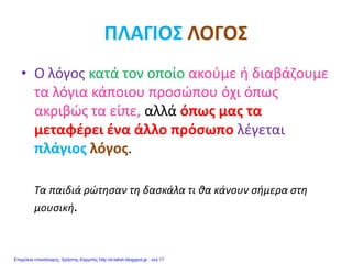 ΠΛΑΓΙΟΣ ΛΟΓΟΣ
• Ο λόγος κατά τον οποίο ακούμε ή διαβάζουμε
τα λόγια κάποιου προσώπου όχι όπως
ακριβώς τα είπε, αλλά όπως μας τα
μεταφέρει ένα άλλο πρόσωπο λέγεται
πλάγιος λόγος.
Τα παιδιά ρώτησαν τη δασκάλα τι θα κάνουν σήμερα στη
μουσική.
Επιμέλεια επανάληψης: Χρήστος Χαρμπής http://e-taksh.blogspot.gr σελ.17
 