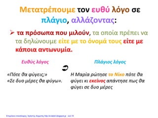 Μετατρέπουμε τον ευθύ λόγο σε
πλάγιο, αλλάζοντας:
 τα πρόσωπα που μιλούν, τα οποία πρέπει να
τα δηλώνουμε είτε με το όνομά τους είτε με
κάποια αντωνυμία.
Ευθύς λόγος
«Πότε θα φύγεις;»
«Σε δυο μέρες θα φύγω».
Πλάγιος λόγος
Η Μαρία ρώτησε το Νίκο πότε θα
φύγει κι εκείνος απάντησε πως θα
φύγει σε δυο μέρες

Επιμέλεια επανάληψης: Χρήστος Χαρμπής http://e-taksh.blogspot.gr σελ.19
 
