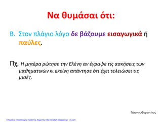 Να θυμάσαι ότι:
Β. Στον πλάγιο λόγο δε βάζουμε εισαγωγικά ή
παύλες.
Πχ. Η μητέρα ρώτησε την Ελένη αν έγραψε τις ασκήσεις των
μαθηματικών κι εκείνη απάντησε ότι έχει τελειώσει τις
μισές.
Γιάννης Φερεντίνος
Επιμέλεια επανάληψης: Χρήστος Χαρμπής http://e-taksh.blogspot.gr σελ.24
 