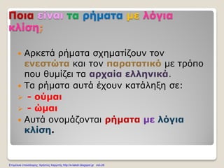 Ποια είναι τα ρήματα με λόγια
κλίση;
 Αρκετά ρήματα σχηματίζουν τον
ενεστώτα και τον παρατατικό με τρόπο
που θυμίζει τα αρχαία ελληνικά.
 Τα ρήματα αυτά έχουν κατάληξη σε:
 - ούμαι
 - ώμαι
 Αυτά ονομάζονται ρήματα με λόγια
κλίση.
Επιμέλεια επανάληψης: Χρήστος Χαρμπής http://e-taksh.blogspot.gr σελ.26
 