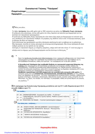 Παρασχίδου Ελένη
Επαναληπτικό Γλώσσας "Τηλεόραση"
Ονοματεπώνυμο:____________________________
Ημερομηνία:_______________________________
1)"Φίλες και φίλοι,
Το Αντι- τηλεόραση όπως κάθε χρόνο από το 2001 οργανώνει και φέτος την Εβδομάδα Χωρίς τηλεόραση
Η εκδήλωση είναι παγκόσμια, γίνεται κάθε χρόνο στο τέλος Απριλίου και αποτελεί μια διαμαρτυρία για την
ποιότητα των τηλεοπτικών προγραμμάτων.
Η οργάνωση της Εβδομάδας Χωρίς τηλεόραση δεν είναι τίποτε άλλο παρά μια διαμαρτυρία των πολιτών προς
τους υπεύθυνους των τηλεοπτικών σταθμών. Οι μετρήσεις της AGB δεν είναι το παν. Η έλλειψη ποιότητας, αργά
ή γρήγορα, θα φέρει την παρακμή.
Εμείς πιστεύουμε πως χρειαζόμαστε μια άλλη τηλεόραση απαλλαγμένη από τη σαβούρα και τη χυδαιότητα.
Μια τηλεόραση πλούσια σε γνώση, πολιτισμό και αντικειμενική πληροφόρηση. Μια τέτοια τηλεόραση θα ήταν
σοβαρό εργαλείο για την πρόοδο και την εξέλιξη.
Δυστυχώς το τηλεοπτικό σήμερα, με ελάχιστες εξαιρέσεις, απέχει πολύ από κάτι τέτοιο. Γι’ αυτό και μέχρι να
αλλάξει αυτό το σήμερα, εμείς θα διαμαρτυρόμαστε και θα κλείνουμε το δέκτη μας. "
2) "
Έργο της Διεύθυνσης Εκπαιδευτικής Ραδιοτηλεόρασης είναι η εφαρμογή ραδιοφωνικών και τηλεοπτικών
προγραμμάτων με στόχο την υποστήριξη της εκπαιδευτικής διαδικασίας στην Πρωτοβάθμια και τη
Δευτεροβάθμια Εκπαίδευση, καθώς και ευρύτερα την επιμόρφωση και τη δια βίου μάθηση.
Η Εκπαιδευτική Τηλεόραση έχει αναδειχθεί διεθνώς σε προνομιακό μηχανισμό διάχυσης της
γνώσης μέσω προγραμμάτων εξ αποστάσεως εκπαίδευσης και εκπομπών γενικής παιδείας και
πληροφόρησης. Η Διεύθυνση Εκπαιδευτικής Ραδιοτηλεόρασης του ΥΠΕΠΘ καλύπτει τηλεοπτικά το
σύνολο της ελληνικής επικράτειας, μέσα από το ανοικτό κύκλωμα της δημόσιας τηλεόρασης (ΕΤ1) (και
ορισμένους τοπικούς και περιφερειακούς τηλεοπτικούς σταθμούς).
Προβάλλει περισσότερες από 600 μορφωτικές και εκπαιδευτικές εκπομπές κάθε χρόνο. Οι
εκπομπές αυτές είναι μια εναλλακτική, οπτικοακουστική, εκπαιδευτική πρόταση για τους μαθητές
όλων των βαθμίδων και όχι μόνον. Σε αυτές, περιλαμβάνονται εκπομπές ξένων γλωσσών, μαθηματικών,
φυσικών επιστημών, οικολογίας, αστρονομίας, σεξουαλικής αγωγής, αγωγής υγείας, εκπομπές για τον
αθλητισμό, την τέχνη, την ιστορία, τον πολιτισμό, τη γεωγραφία, καθώς και γενικά θέματα για μικρούς
και μεγάλους. "
3) Το πρόγραμμα της Εκπαιδευτικής Τηλεόρασης μεταδίδεται από την ΕΤ 1 κάθε Παρασκευή πρωί 10-11
και κάθε Σάββατο πρωί 7-9.
Για παιδιά...
07 : 00 "ΧΡΩΜΑΤΟΪΣΤΟΡΙΕΣ: Ζωγραφική για παιδιά: - Το Δέντρο " 12'
07 : 12
"ΤΑΡΑΤΑΜΠΟΥΜ: Εφευρέτες άμεσης δράσης: Μαθαίνω φυσική παίζοντας
( 2ο Επεισόδιο ) "
15'
07 : 30 "ΕΠΙΣΤΗΜΗ ΓΙΑ ΠΑΙΔΙΑ: - Γενετικά τροποποιημένα τρόφιμα " 11'
Για νέους και... ενήλικες...
07 : 36 "ΑΓΩΓΗ ΥΓΕΙΑΣ: ΖΩΗ ΚΑΙ ΔΙΑΒΙΩΣΗ: Ζωτική Ενέργεια " 19'
07 : 56
"ΕΠΙΣΤΗΜΗ ΚΑΙ ΤΕΧΝΟΛΟΓΙΑ: Βιολογία : Μολυσματικές
Ασθένειες "
27'
08 : 23 "ΙΣΤΟΡΙΑ ΚΑΙ ΑΡΧΑΙΟΛΟΓΙΑ: Σαμοθράκη " 30'
10 : 00 " ΘΕΜΑΤΑ ΦΙΛΟΣΟΦΙΑΣ Αναξαγόρας " 26'
10 : 26 "ΙΣΤΟΡΙΑ ΚΑΙ ΑΡΧΑΙΟΛΟΓΙΑ Σαμοθράκη " 30'
Επιμέλεια επανάληψης: Χρήστος Χαρμπής http://e-taksh.blogspot.gr σελ.33
 