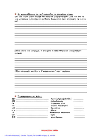 Παρασχίδου Ελένη
Ας προσπαθήσουμε να επεξεργαστούμε τα παραπάνω κείμενα
α)Σε ποιο κείμενο γίνεται αναφορά στην τηλεόραση με αρνητικά σχόλια ,ποια είναι αυτά και
ποια πρόταση μας υποδεικνύουν ως αντίδραση; Συμφωνείτε ή όχι; ( αιτιολογήστε τις απόψεις
σας)____________________________________________________________________
_______________________________________________________________________
_______________________________________________________________________
_______________________________________________________________________
_______________________________________________________________________
_______________________________________________________________________
_______________________________________________________________________
_______________________________________________________________________
_______________________________________________________________________
_______________________________________________________________________
_______________________________________________________________________
_______________________________________________________________________
_______________________________________________________________________
β)Ποιο κείμενο είναι πρόγραμμα , τι αναφέρεται σε κάθε στήλη και σε ποιους σταθμούς
εκπέμπει;
_______________________________________________________________________
_______________________________________________________________________
_______________________________________________________________________
_______________________________________________________________________
_______________________________________________________________________
_______________________________________________________________________
_______________________________________________________________________
γ)Ποιες πληροφορίες μας δίνει το 2ο
κείμενο για μια " άλλη " τηλεόραση;
_______________________________________________________________________
_______________________________________________________________________
_______________________________________________________________________
_______________________________________________________________________
_______________________________________________________________________
_______________________________________________________________________
_______________________________________________________________________
_______________________________________________________________________
_______________________________________________________________________
Συμπληρώνουμε ότι λείπει:
ΔΕΗ ……………………………………………………………………………. Αγροτική Τράπεζα Ελλάδος ………………………
ΟΤΕ ……………………………………………………………………………. Αλεξανδρούπολη ………………………
ΟΑ ……………………………………………………………………………….. Τετραγωνικά μέτρα ………………………
Ιαν. ……………………………………………………………………………… Ελληνικά Ταχυδρομεία …………………….
π.Χ. …………………………………………………………………………… Βορειοδυτικά ……………………..
μ. μ.………………………………………………………………………….. Μάρτιος ………………………
ΙΧ ………………………………………………………………………….. Ηλεκτρονικός Υπολογιστής ……………………….
ΕΚΠ ……………………………………………………………………….. Κυρία ……………………….
ΟΗΕ ………………………………………………………………………… χιλιοστόγραμμα ……………………….
Επιμέλεια επανάληψης: Χρήστος Χαρμπής http://e-taksh.blogspot.gr σελ.34
 