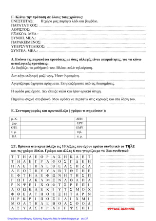 Γ. Κλίνω την πρόταση σε όλους τους χρόνους:
ΕΝΕΣΤΩΤΑΣ: Η χώρα μας παράγει λάδι και βαμβάκι.
ΠΑΡΑΤΑΤΙΚΟΣ: …………………………………………………………………………………………
ΑΟΡΙΣΤΟΣ: …………………………………………………………………………………………
ΕΞΑΚΟΛ. ΜΕΛ.: ……………………………………………………………………………………
ΣΥΝΟΠ. ΜΕΛ.: ………………………………………………………………………………………....
ΠΑΡΑΚΕΙΜΕΝΟΣ: ……………………………………………………………………………………
ΥΠΕΡΣΥΝΤΕΛΙΚΟΣ: …………………………………………………………………………………..
ΣΥΝΤΕΛ. ΜΕΛ.: …………………………………………………………………………………………
Δ. Ενώνω τις παρακάτω προτάσεις με όσες αλλαγές είναι απαραίτητες, για να κάνω
αιτιολογικές προτάσεις:
Δε διαβάζει τα μαθήματά του. Βλέπει πολύ τηλεόραση.
………………………………………………………………………………………………………………..
Δεν πήγε εκδρομή μαζί τους. Ήταν θυμωμένη.
………………………………………………………………………………………………………………..
Αγοράζουμε άχρηστα πράγματα. Επηρεαζόμαστε από τις διαφημίσεις.
………………………………………………………………………………………………………………..
Η ομάδα μας έχασε. Δεν έπαιξε καλά και ήταν αρκετά άτυχη.
………………………………………………………………………………………………………………..
Πηγαίνω συχνά στο βουνό. Μου αρέσει να περπατώ στις κορυφές και στα δάση του.
………………………………………………………………………………………………………………..
Ε. Συντομογραφίες και αρκτικόλεξα ( γράφω τι σημαίνουν ):
μ. Χ. ΔΕΗ
χγρ. ΕΡΤ
ΟΤΕ ΕΜΥ
τ. μ. τηλ.
ΒΑ π. μ.
ΣΤ. Βρίσκω στο κρυπτόλεξο τις 10 λέξεις που έχουν πρώτο συνθετικό το τηλε
και τις γράφω δίπλα. Γράφω και άλλες 6 που γνωρίζω με το ίδιο συνθετικό:
……………………………………
……………………………………
……………………………………
……………………………………
……………………………………
……………………………………
……………………………………
……………………………………
……………………………………
……………………………………
……………………………………
……………………………………
……………………………………
……………………………………
……………………………………
ΦΡΥΔΑΣ ΙΩΑΝΝΗΣ
Τ Τ Η Λ Ε Ο Ρ Α Σ Η Κ Λ Ε Τ
Τ Η Λ Ε Γ Ρ Α Φ Ο Σ Γ Δ Ε Η
Η Λ Ε Τ Η Λ Ε Θ Ε Α Σ Η Ζ Λ
Λ Ε Ο Τ Η Υ Υ Α Β Τ Θ Τ Η Ε
Ε Φ Τ Η Λ Ε Φ Ω Ν Η Τ Η Σ Π
Γ Ω Ι Λ Κ Λ Μ Ξ Ν Λ Ο Λ Π Α
Ρ Ν Ψ Ε Ι Χ Ο Φ Τ Σ Ρ Ε Π Ι
Α Ο Ω Κ Α Ε Κ Ι Υ Τ Σ Μ Ο Χ
Φ Θ Ε Α Τ Η Ο Ε Ξ Η Τ Α Ρ Ν
Η Ρ Κ Ρ Ι Π Ο Ξ Ι Λ Ι Χ Μ Ι
Μ Ο Λ Τ Η Λ Ε Β Ο Α Σ Ο Ο Δ
Α Σ Υ Α Σ Υ Ρ Χ Ι Γ Ψ Σ Π Ι
Επιμέλεια επανάληψης: Χρήστος Χαρμπής http://e-taksh.blogspot.gr σελ.37
 
