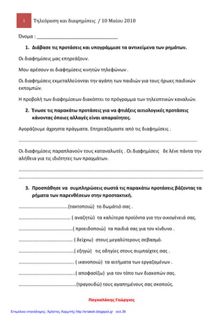 1 Τηλεόραση και διαφημίσεις / 10 Μαίου 2010
Παγκαλάκης Γεώργιος
Όνομα : _______________________________
1. Διάβασε τις προτάσεις και υπογράμμισε τα αντικείμενα των ρημάτων.
Οι διαφημίσεις μας επηρεάζουν.
Μου αρέσουν οι διαφημίσεις κινητών τηλεφώνων .
Οι διαφημίσεις εκμεταλλεύονται την αγάπη των παιδιών για τους ήρωες παιδικών
εκπομπών.
Η προβολή των διαφημίσεων διακόπτει το πρόγραμμα των τηλεοπτικών καναλιών.
2. Ένωσε τις παρακάτω προτάσεις για να φτιάξεις αιτιολογικές προτάσεις
κάνοντας όποιες αλλαγές είναι απαραίτητες.
Αγοράζουμε άχρηστα πράγματα. Επηρεαζόμαστε από τις διαφημίσεις .
………………………………………………………………………………………………………………………………….
Οι διαφημίσεις παραπλανούν τους καταναλωτές . Οι διαφημίσεις δε λένε πάντα την
αλήθεια για τις ιδιότητες των πραγμάτων.
………………………………………………………………………………………………………………………………………
………………………………………………………………………………………………………………………………………
3. Προσπάθησε να συμπληρώσεις σωστά τις παρακάτω προτάσεις βάζοντας τα
ρήματα των παρενθέσεων στην προστακτική.
…………………………………..(τακτοποιώ) το δωμάτιό σας .
……………………………………. ( αναζητώ) τα καλύτερα προϊόντα για την οικογένειά σας.
………………………………………( προειδοποιώ) τα παιδιά σας για τον κίνδυνο .
……………………………………… ( δείχνω) στους μεγαλύτερους σεβασμό.
……………………………………….( εξηγώ) τις οδηγίες στους συμπαίχτες σας .
………………………………………. ( ικανοποιώ) τα αιτήματα των εργαζομένων .
………………………………………..( αποφασίζω) για τον τόπο των διακοπών σας.
…………………………………………(τραγουδώ) τους αγαπημένους σας σκοπούς.
Επιμέλεια επανάληψης: Χρήστος Χαρμπής http://e-taksh.blogspot.gr σελ.38
 
