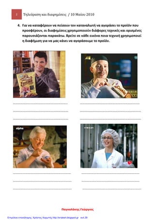 2 Τηλεόραση και διαφημίσεις / 10 Μαίου 2010
Παγκαλάκης Γεώργιος
4. Για να καταφέρουν να πείσουν τον καταναλωτή να αγοράσει το προϊόν που
προσφέρουν, οι διαφημίσεις χρησιμοποιούν διάφορες τεχνικές και ορισμένες
παρουσιάζονται παρακάτω. Βρείτε σε κάθε εικόνα ποια τεχνική χρησιμοποιεί
η διαφήμιση για να μας κάνει να αγοράσουμε το προϊόν.
……………………………………………………….. ……………………………………………………………..
………………………………………………………… ……………………………………………………………….
………………………………………………………… ……………………………………………………………….
…………………………………………………………… ……………………………………………………………
……………………………………………………………. ……………………………………………………………
……………………………………………………………. …………………………………………………………….
Επιμέλεια επανάληψης: Χρήστος Χαρμπής http://e-taksh.blogspot.gr σελ.39
 