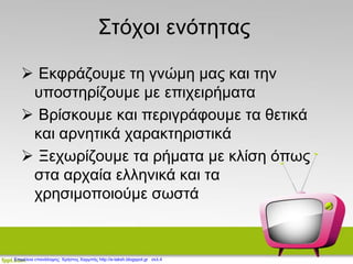 Στόχοι ενότητας
 Εκφράζουμε τη γνώμη μας και την
υποστηρίζουμε με επιχειρήματα
 Βρίσκουμε και περιγράφουμε τα θετικά
και αρνητικά χαρακτηριστικά
 Ξεχωρίζουμε τα ρήματα με κλίση όπως
στα αρχαία ελληνικά και τα
χρησιμοποιούμε σωστά
Επιμέλεια επανάληψης: Χρήστος Χαρμπής http://e-taksh.blogspot.gr σελ.4
 