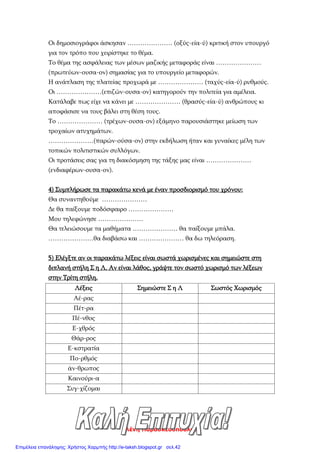 Ελένη Παρασκευοπούλου
Οι δημοσιογράφοι άσκησαν ………………… (οξύς-εία-ύ) κριτική στον υπουργό
για τον τρόπο που χειρίστηκε το θέμα.
Το θέμα της ασφάλειας των μέσων μαζικής μεταφοράς είναι …………………
(πρωτεύων-ουσα-ον) σημασίας για το υπουργείο μεταφορών.
Η ανάπλαση της πλατείας προχωρά με ………………… (ταχύς-εία-ύ) ρυθμούς.
Οι …………………(επιζών-ουσα-ον) κατηγορούν την πολιτεία για αμέλεια.
Κατάλαβε πως είχε να κάνει με ………………… (θρασύς-εία-ύ) ανθρώπους κι
αποφάσισε να τους βάλει στη θέση τους.
Το ………………… (τρέχων-ουσα-ον) εξάμηνο παρουσιάστηκε μείωση των
τροχαίων ατυχημάτων.
…………………(παρών-ούσα-ον) στην εκδήλωση ήταν και γυναίκες μέλη των
τοπικών πολιτιστικών συλλόγων.
Οι προτάσεις σας για τη διακόσμηση της τάξης μας είναι …………………
(ενδιαφέρων-ουσα-ον).
4) Συμπλήρωσε τα παρακάτω κενά με έναν προσδιορισμό του χρόνου:
Θα συναντηθούμε …………………
Δε θα παίξουμε ποδόσφαιρο …………………
Μου τηλεφώνησε …………………
Θα τελειώσουμε τα μαθήματα ………………… θα παίξουμε μπάλα.
…………………θα διαβάσω και ………………… θα δω τηλεόραση.
5) Ελέγξτε αν οι παρακάτω λέξεις είναι σωστά χωρισμένες και σημειώστε στη
διπλανή στήλη Σ η Λ. Αν είναι λάθος, γράψτε τον σωστό χωρισμό των λέξεων
στην Τρίτη στήλη.
Λέξεις Σημειώστε Σ η Λ Σωστός Χωρισμός
Αέ-ρας
Πέτ-ρα
Πέ-νθος
Ε-χθρός
Θάρ-ρος
Ε-κστρατία
Πο-ρθμός
άν-θρωπος
Καινούρι-α
Συγ-χίζομαι
Επιμέλεια επανάληψης: Χρήστος Χαρμπής http://e-taksh.blogspot.gr σελ.42
 