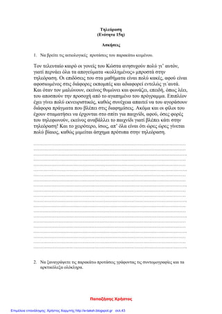 Παπαζήσης Χρήστος
Τηλεόραση
(Ενότητα 15η)
Ασκήσεις
1. Να βρείτε τις αιτιολογικές προτάσεις του παρακάτω κειμένου.
Τον τελευταίο καιρό οι γονείς του Κώστα ανησυχούν πολύ γι’ αυτόν,
γιατί περνάει όλα τα απογεύματα «κολλημένος» μπροστά στην
τηλεόραση. Οι επιδόσεις του στα μαθήματα είναι πολύ κακές, αφού είναι
αφοσιωμένος στις διάφορες εκπομπές και αδιαφορεί εντελώς γι΄αυτά.
Και όταν τον μαλώνουν, εκείνος θυμώνει και φωνάζει, επειδή, όπως λέει,
του αποσπούν την προσοχή από το αγαπημένο του πρόγραμμα. Επιπλέον
έχει γίνει πολύ εκνευριστικός, καθώς συνέχεια απαιτεί να του αγοράσουν
διάφορα πράγματα που βλέπει στις διαφημίσεις. Ακόμα και οι φίλοι του
έχουν σταματήσει να έρχονται στο σπίτι για παιχνίδι, αφού, όσες φορές
του τηλεφωνούν, εκείνος αναβάλλει το παιχνίδι γιατί βλέπει κάτι στην
τηλεόραση! Και το χειρότερο, ίσως, απ’ όλα είναι ότι ώρες ώρες γίνεται
πολύ βίαιος, καθώς μιμείται άσχημα πρότυπα στην τηλεόραση.
…………………………………………………………………………………………
…………………………………………………………………………………………
………………………………………………………………………………………….
…………………………………………………………………………………………
…………………………………………………………………………………………
………………………………………………………………………………………….
…………………………………………………………………………………………
…………………………………………………………………………………………
………………………………………………………………………………………….
…………………………………………………………………………………………
…………………………………………………………………………………………
………………………………………………………………………………………….
…………………………………………………………………………………………
…………………………………………………………………………………………
………………………………………………………………………………………….
…………………………………………………………………………………………
…………………………………………………………………………………………
………………………………………………………………………………………….
…………………………………………………………………………………………
…………………………………………………………………………………………
………………………………………………………………………………………….
2. Να ξαναγράψετε τις παρακάτω προτάσεις γράφοντας τις συντομογραφίες και τα
αρκτικόλεξα ολόκληρα.
Επιμέλεια επανάληψης: Χρήστος Χαρμπής http://e-taksh.blogspot.gr σελ.43
 