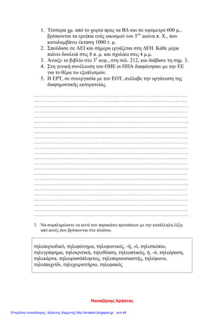 Παπαζήσης Χρήστος
1. Τέσσερα χμ. από το χωριό προς τα ΒΔ και σε υψόμετρο 600 μ.,
βρίσκονται τα ερείπια ενός οικισμού του 5ου
αιώνα π. Χ., που
καταλαμβάνει έκταση 1000 τ. μ.
2. Σπούδασε σε ΑΕΙ και σήμερα εργάζεται στη ΔΕΗ. Κάθε μέρα
πιάνει δουλειά στις 8 π. μ. και σχολάει στις 4 μ.μ.
3. Άνοιξε το βιβλίο στο 3ο
κεφ., στη σελ. 212, και διάβασε τη σημ. 3.
4. Στη γενική συνέλευση του ΟΗΕ οι ΗΠΑ διαφώνησαν με την ΕΕ
για το θέμα τω εξοπλισμών.
5. Η ΕΡΤ, σε συνεργασία με τον ΕΟΤ, ανέλαβε την οργάνωση της
διαφημιστικής εκστρατείας.
…………………………………………………………………………………………
…………………………………………………………………………………………
………………………………………………………………………………………….
…………………………………………………………………………………………
…………………………………………………………………………………………
………………………………………………………………………………………….
…………………………………………………………………………………………
…………………………………………………………………………………………
………………………………………………………………………………………….
…………………………………………………………………………………………
…………………………………………………………………………………………
………………………………………………………………………………………….
…………………………………………………………………………………………
…………………………………………………………………………………………
………………………………………………………………………………………….
…………………………………………………………………………………………
…………………………………………………………………………………………
………………………………………………………………………………………….
…………………………………………………………………………………………
…………………………………………………………………………………………
………………………………………………………………………………………….
…………………………………………………………………………………………
…………………………………………………………………………………………
………………………………………………………………………………………….
3. Να συμπληρώσετε τα κενά των παρακάτω προτάσεων με την κατάλληλη λέξη
από αυτές που βρίσκονται στο πλαίσιο.
τηλεπεριοδικό, τηλεφώνημα, τηλεφωνικός, -ή, -ό, τηλεσκόπιο,
τηλεγράφημα, τηλεκριτική, τηλεθέαση, τηλεοπτικός, ή, -ό, τηλεόραση,
τηλεκάρτα, τηλεορασόπληκτος, τηλεπαρουσιαστής, τηλέφωνο,
τηλεπαιχνίδι, τηλεχειριστήριο, τηλεφακός
Επιμέλεια επανάληψης: Χρήστος Χαρμπής http://e-taksh.blogspot.gr σελ.44
 