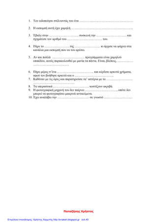 Παπαζήσης Χρήστος
1. Τον ειδοποίησε στέλνοντάς του ένα ……………………………………………
2. Η εκπομπή αυτή έχει χαμηλή …………………………………………………..
3. Έβαλε στην ………………………. συσκευή την ……………………….. και
σχημάτισε τον αριθμό του …………………………… του.
4. Πήρε το ……………………της …………………… κι άρχισε να ψάχνει στα
κανάλια μια εκπομπή που να του αρέσει.
5. Αν και πολλά …………………………. προγράμματα είναι χαμηλού
επιπέδου, αυτός παρακολουθεί με μανία τα πάντα. Είναι, βλέπεις, ……………
…………………………….
6. Πήρε μέρος σ’ένα …………………………….. και κέρδισε αρκετά χρήματα,
αφού τον βοήθησε αρκετά και ο ……………………………….
7. Καθόταν με τις ώρες και παρατηρούσε τα’ αστέρια με το …………………….
…………………………………
8. Τα υπεραστικά ……………………………. κοστίζουν ακριβά.
9. Η φωτογραφική μηχανή του δεν παίρνει …………………………, οπότε δεν
μπορεί να φωτογραφίσει μακρινά αντικείμενα.
10. Έχει αναλάβει την ………………………… σε γνωστό ………………………
Επιμέλεια επανάληψης: Χρήστος Χαρμπής http://e-taksh.blogspot.gr σελ.45
 