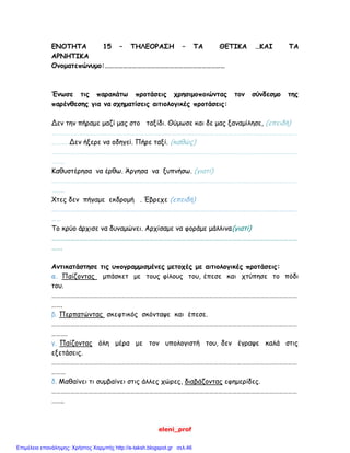 eleni_prof
ΕΝΟΤΗΤΑ 15 – ΤΗΛΕΟΡΑΣΗ – ΤΑ ΘΕΤΙΚΑ …ΚΑΙ ΤΑ
ΑΡΝΗΤΙΚΑ
Ονοματεπώνυμο:……………………………………………………………………
Ένωσε τις παρακάτω προτάσεις χρησιμοποιώντας τον σύνδεσμο της
παρένθεσης για να σχηματίσεις αιτιολογικές προτάσεις:
Δεν την πήραμε μαζί μας στο ταξίδι. Θύμωσε και δε μας ξαναμίλησε, (επειδή)
……………………………………………………………………………………………………………………………………………
………. Δεν ήξερε να οδηγεί. Πήρε ταξί. (καθώς)
……………………………………………………………………………………………………………………………………………
……..
Καθυστέρησα να έρθω. Άργησα να ξυπνήσω. (γιατί)
……………………………………………………………………………………………………………………………………………
……..
Χτες δεν πήγαμε εκδρομή . Έβρεχε (επειδή)
……………………………………………………………………………………………………………………………………………
……
Το κρύο άρχισε να δυναμώνει. Αρχίσαμε να φοράμε μάλλινα(γιατί)
……………………………………………………………………………………………………………………………………………
…….
Αντικατάστησε τις υπογραμμισμένες μετοχές με αιτιολογικές προτάσεις:
α. Παίζοντας μπάσκετ με τους φίλους του, έπεσε και χτύπησε το πόδι
του.
……………………………………………………………………………………………………………………………………………
…….
β. Περπατώντας σκεφτικός σκόνταψε και έπεσε.
……………………………………………………………………………………………………………………………………………
……….
γ. Παίζοντας όλη μέρα με τον υπολογιστή του, δεν έγραψε καλά στις
εξετάσεις.
……………………………………………………………………………………………………………………………………………
………
δ. Μαθαίνει τι συμβαίνει στις άλλες χώρες, διαβάζοντας εφημερίδες.
……………………………………………………………………………………………………………………………………………
……..
Επιμέλεια επανάληψης: Χρήστος Χαρμπής http://e-taksh.blogspot.gr σελ.46
 