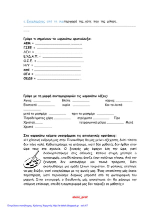 eleni_prof
ε. Ενοχλημένος από τη συμπεριφορά της, ούτε που της μίλησε.
……………………………………………………………………………………………………………………………………………
……..
Γράψε τι σημαίνουν τα παρακάτω αρκτικόλεξα:
ΑΦΜ = …………………………………………...………..
ΓΣΕΕ = ..........................................................
ΔΕΗ = .............................................................
Ε.ΥΔ.Α.Π. = ...................................................
Ο.Σ.Ε. = ............................................................
Η/Υ = ............................................................
ΜΜΕ = ............................................................
ΟΓΑ = ……………………………………………….………
ΟΕΔΒ = …………………………………………………… .
Γράψε με τη μορφή συντομογραφιών τις παρακάτω λέξεις:
Άγιος ...................... Βλέπε ...................... κύριος ……………………
Εκατοοτό ...................... κυρία ...................... Και τα λοιπά
......................
μετά το μεσημέρι ...................... πριν το μεσημέρι ......................
Παραδείγματος χάρη ...................... στρέμματα ..................... Προ
Χριστού……….. τετραγωνικά μέτρα ...................... Μετά
Χριστό ......................
Στο παρακάτω κείμενο υπογράμμισε τις αιτιολογικές προτάσεις:
«Η χθεσινή εκδρομή μας στην Πινακοθήκη θα μας μείνει αξέχαστη, διότι τίποτα
δεν πήγε καλά. Καθυστερήσαμε να φτάσουμε, γιατί δύο μαθητές δεν ήρθαν στην
ώρα τους στο σχολείο. Ο ξεναγός μάς έψαχνε όλη την ώρα, γιατί
διασκορπιστήκαμε στις αίθουσες. Κάποια στιγμή χτύπησε ο
συναγερμός, επειδή κάποιος άγγιξε έναν πολύτιμο πίνακα. Από την
ξενάγηση δεν καταλάβαμε και πολλά πράγματα, διότι
ακολουθήσαμε μια ομάδα ξένων τουριστών. Ο φύλακας απείλησε
να μας διώξει, γιατί ενοχλούσαμε με τις φωνές μας. Ένας επισκέπτης μάς έκανε
παρατήρηση, γιατί περνούσαμε διαρκώς μπροστά από τη φωτογραφική του
μηχανή. Στην επιστροφή, ο διευθυντής μάς ανακοίνωσε ότι θα χάσουμε την
επόμενη επίσκεψη, επειδή η συμπεριφορά μας δεν ταίριαζε σε μαθητές.»
Επιμέλεια επανάληψης: Χρήστος Χαρμπής http://e-taksh.blogspot.gr σελ.47
 