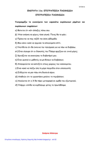 07/04/11
Σκάρπα Ηλέκτρα
ΕΝΟΤΗΤΑ 11η: ΕΠΙΤΡΑΠΕΖΙΑ ΠΑΙΧΝΙΔΙΑ
ΕΠΙΤΡΑΠΕΖΙΑ ΠΑΙΧΝΙΔΙΑ
Υπογραμμίζω τα υποκείμενα των παρακάτω απρόσωπων ρημάτων και
απρόσωπων εκφράσεων:
α) Φαίνεται ότι κάτι άλλαξες πάνω σου.
β) Ήταν ανάγκη να φέρεις τόσα γλυκά; Ποιος θα τα φάει;
γ) Πρόκειται να πας ταξίδι την άλλη εβδομάδα;
δ) Μου κάνει καλό να έρχεσαι τα απογεύματα σπίτι.
ε) Υποτίθεται ότι θα έκλεινα την τηλεόραση για να πάω να διαβάσω.
στ) Είναι σίγουρο ότι οι διακοπές του Πάσχα αρχίζουν σε εννιά μέρες;
ζ) Χρειάζεται να ανανεώσω το διαβατήριό μου.
η) Είναι φυσικό οι μαθητές να μη θέλουν να διαβάσουν.
θ) Απαγορεύεται να καπνίζετε στους χώρους του νοσοκομείου.
ι) Είναι κακό να παίζω όλη τη μέρα παιχνίδια στον υπολογιστή;
ια) Ενδέχεται να μην πάω στη δουλειά αύριο.
ιβ) Αληθεύει ότι το εργοστάσιο μολύνει το περιβάλλον;
ιγ) Ακούγεται ότι ο Χ θα πάρει μεταγραφή σε ομάδα του εξωτερικού.
ιδ) Υπάρχει ελπίδα να κερδίσουμε φέτος το πρωτάθλημα.
Επιμέλεια επανάληψης: Χρήστος Χαρμπής http://e-taksh.blogspot.gr σελ.52
 