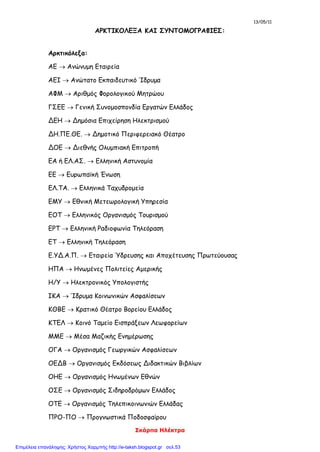 13/05/11
Σκάρπα Ηλέκτρα
ΑΡΚΤΙΚΟΛΕΞΑ ΚΑΙ ΣΥΝΤΟΜΟΓΡΑΦΙΕΣ:
Αρκτικόλεξα:
ΑΕ  Ανώνυμη Εταιρεία
ΑΕΙ  Ανώτατο Εκπαιδευτικό Ίδρυμα
ΑΦΜ  Αριθμός Φορολογικού Μητρώου
ΓΣΕΕ  Γενική Συνομοσπονδία Εργατών Ελλάδος
ΔΕΗ  Δημόσια Επιχείρηση Ηλεκτρισμού
ΔΗ.ΠΕ.ΘΕ.  Δημοτικό Περιφερειακό Θέατρο
ΔΟΕ  Διεθνής Ολυμπιακή Επιτροπή
ΕΑ ή ΕΛ.ΑΣ.  Ελληνική Αστυνομία
ΕΕ  Ευρωπαϊκή Ένωση
ΕΛ.ΤΑ.  Ελληνικά Ταχυδρομεία
ΕΜΥ  Εθνική Μετεωρολογική Υπηρεσία
ΕΟΤ  Ελληνικός Οργανισμός Τουρισμού
ΕΡΤ  Ελληνική Ραδιοφωνία Τηλεόραση
ΕΤ  Ελληνική Τηλεόραση
Ε.ΥΔ.Α.Π.  Εταιρεία Ύδρευσης και Αποχέτευσης Πρωτεύουσας
ΗΠΑ  Ηνωμένες Πολιτείες Αμερικής
Η/Υ  Ηλεκτρονικός Υπολογιστής
ΙΚΑ  Ίδρυμα Κοινωνικών Ασφαλίσεων
ΚΘΒΕ  Κρατικό Θέατρο Βορείου Ελλάδος
ΚΤΕΛ  Κοινό Ταμείο Εισπράξεων Λεωφορείων
ΜΜΕ  Μέσα Μαζικής Ενημέρωσης
ΟΓΑ  Οργανισμός Γεωργικών Ασφαλίσεων
ΟΕΔΒ  Οργανισμός Εκδόσεως Διδακτικών Βιβλίων
ΟΗΕ  Οργανισμός Ηνωμένων Εθνών
ΟΣΕ  Οργανισμός Σιδηροδρόμων Ελλάδος
ΟΤΕ  Οργανισμός Τηλεπικοινωνιών Ελλάδας
ΠΡΟ-ΠΟ  Προγνωστικά Ποδοσφαίρου
Επιμέλεια επανάληψης: Χρήστος Χαρμπής http://e-taksh.blogspot.gr σελ.53
 
