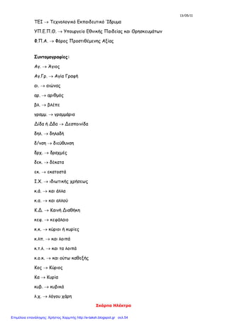 13/05/11
Σκάρπα Ηλέκτρα
ΤΕΙ  Τεχνολογικό Εκπαιδευτικό Ίδρυμα
ΥΠ.Ε.Π.Θ.  Υπουργείο Εθνικής Παιδείας και Θρησκευμάτων
Φ.Π.Α.  Φόρος Προστιθέμενης Αξίας
Συντομογραφίες:
Αγ.  Άγιος
Αγ.Γρ.  Αγία Γραφή
αι.  αιώνας
αρ.  αριθμός
βλ.  βλέπε
γραμμ.  γραμμάρια
Δίδα ή Δδα  Δεσποινίδα
δηλ.  δηλαδή
δ/νση  διεύθυνση
δρχ.  δραχμές
δεκ.  δέκατα
εκ.  εκατοστά
Ι.Χ.  ιδιωτικής χρήσεως
κ.ά.  και άλλα
κ.α.  και αλλού
Κ.Δ.  Καινή Διαθήκη
κεφ.  κεφάλαιο
κ.κ.  κύριοι ή κυρίες
κ.λπ.  και λοιπά
κ.τ.λ.  και τα λοιπά
κ.ο.κ.  και ούτω καθεξής
Κος  Κύριος
Κα  Κυρία
κυβ.  κυβικά
λ.χ.  λόγου χάρη
Επιμέλεια επανάληψης: Χρήστος Χαρμπής http://e-taksh.blogspot.gr σελ.54
 