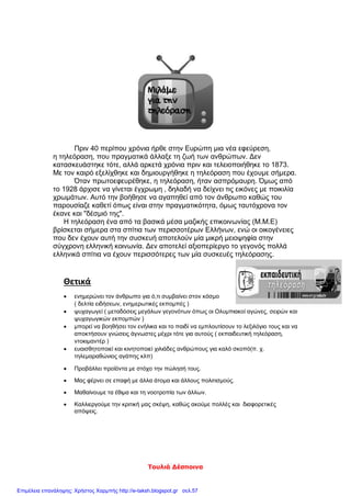 Τουλιά Δέσποινα
Πριν 40 περίπου χρόνια ήρθε στην Ευρώπη μια νέα εφεύρεση,
η τηλεόραση, που πραγματικά άλλαξε τη ζωή των ανθρώπων. Δεν
κατασκευάστηκε τότε, αλλά αρκετά χρόνια πριν και τελειοποιήθηκε το 1873.
Με τον καιρό εξελίχθηκε και δημιουργήθηκε η τηλεόραση που έχουμε σήμερα.
Όταν πρωτοεφευρέθηκε, η τηλεόραση, ήταν ασπρόμαυρη. Όμως από
το 1928 άρχισε να γίνεται έγχρωμη , δηλαδή να δείχνει τις εικόνες με ποικιλία
χρωμάτων. Αυτό την βοήθησε να αγαπηθεί από τον άνθρωπο καθώς του
παρουσίαζε καθετί όπως είναι στην πραγματικότητα, όμως ταυτόχρονα τον
έκανε και "δέσμιό της".
Η τηλεόραση ένα από τα βασικά μέσα μαζικής επικοινωνίας (Μ.Μ.Ε)
βρίσκεται σήμερα στα σπίτια των περισσοτέρων Ελλήνων, ενώ οι οικογένειες
που δεν έχουν αυτή την συσκευή αποτελούν μία μικρή μειοψηφία στην
σύγχρονη ελληνική κοινωνία. Δεν αποτελεί αξιοπερίεργο το γεγονός πολλά
ελληνικά σπίτια να έχουν περισσότερες των μία συσκευές τηλεόρασης.
Θετικά
 ενημερώνει τον άνθρωπο για ό,τι συμβαίνει στον κόσμο
( δελτία ειδήσεων, ενημερωτικές εκπομπές )
 ψυχαγωγεί ( μεταδόσεις μεγάλων γεγονότων όπως οι Ολυμπιακοί αγώνες, σειρών και
ψυχαγωγικών εκπομπών )
 μπορεί να βοηθήσει τον ενήλικα και το παιδί να εμπλουτίσουν το λεξιλόγιο τους και να
αποκτήσουν γνώσεις άγνωστες μέχρι τότε για αυτούς ( εκπαιδευτική τηλεόραση,
ντοκιμαντέρ )
 ευαισθητοποιεί και κινητοποιεί χιλιάδες ανθρώπους για καλό σκοπό(π. χ.
τηλεμαραθώνιος αγάπης κλπ)
 Προβάλλει προϊόντα με στόχο την πώλησή τους.
 Μας φέρνει σε επαφή με άλλα άτομα και άλλους πολιτισμούς.
 Μαθαίνουμε τα έθιμα και τη νοοτροπία των άλλων.
 Καλλιεργούμε την κριτική μας σκέψη, καθώς ακούμε πολλές και διαφορετικές
απόψεις.
Επιμέλεια επανάληψης: Χρήστος Χαρμπής http://e-taksh.blogspot.gr σελ.57
 