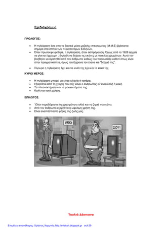 Τουλιά Δέσποινα
Σχεδιάγραμμα
ΠΡΟΛΟΓΟΣ:
 Η τηλεόραση ένα από τα βασικά μέσα μαζικής επικοινωνίας (Μ.Μ.Ε) βρίσκεται
σήμερα στα σπίτια των περισσοτέρων Ελλήνων.
 Όταν πρωτοεφευρέθηκε, η τηλεόραση, ήταν ασπρόμαυρη. Όμως από το 1928 άρχισε
να γίνεται έγχρωμη , δηλαδή να δείχνει τις εικόνες με ποικιλία χρωμάτων. Αυτό την
βοήθησε να αγαπηθεί από τον άνθρωπο καθώς του παρουσίαζε καθετί όπως είναι
στην πραγματικότητα, όμως ταυτόχρονα τον έκανε και "δέσμιό της".
 Σίγουρα η τηλεόραση έχει και τα καλά της έχει και τα κακά της.
ΚΥΡΙΟ ΜΕΡΟΣ:
 Η τηλεόραση μπορεί να είναι ευλογία ή κατάρα.
 Εξαρτάται από τη χρήση που της κάνει ο άνθρωπος αν είναι καλή ή κακή.
 Τα πλεονεκτήματα και τα μειονεκτήματα της.
 Καλή και κακή χρήση.
ΕΠΙΛΟΓΟΣ:
 `Ολοι παραδέχονται τη χρησιμότητα αλλά και τη ζημιά που κάνει.
 Από τον άνθρωπο εξαρτάται η ωφέλιμη χρήση της.
 Είναι αναπόσπαστο μέρος της ζωής μας.
Επιμέλεια επανάληψης: Χρήστος Χαρμπής http://e-taksh.blogspot.gr σελ.59
 