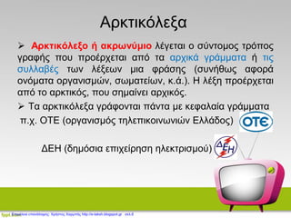 Αρκτικόλεξα
 Αρκτικόλεξο ή ακρωνύμιο λέγεται ο σύντομος τρόπος
γραφής που προέρχεται από τα αρχικά γράμματα ή τις
συλλαβές των λέξεων μια φράσης (συνήθως αφορά
ονόματα οργανισμών, σωματείων, κ.ά.). Η λέξη προέρχεται
από το αρκτικός, που σημαίνει αρχικός.
 Τα αρκτικόλεξα γράφονται πάντα με κεφαλαία γράμματα
π.χ. ΟΤΕ (οργανισμός τηλεπικοινωνιών Ελλάδος)
ΔΕΗ (δημόσια επιχείρηση ηλεκτρισμού)
Επιμέλεια επανάληψης: Χρήστος Χαρμπής http://e-taksh.blogspot.gr σελ.6
 