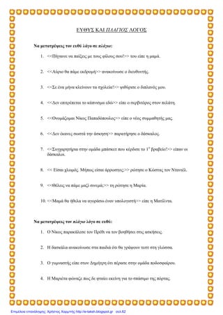 ΕΥΘΥΣ ΚΑΙ ΠΛΑΓΙΟΣ ΛΟΓΟΣ
Να μετατρέψεις τον ευθύ λόγο σε πλάγιο:
1. <<Πήγαινε να παίξεις με τους φίλους σου!>> του είπε η μαμά.
2. <<Αύριο θα πάμε εκδρομή>> ανακοίνωσε ο διευθυντής.
3. <<Σε ένα μήνα κλείνουν τα σχολεία!>> ψιθύρισε ο διπλανός μου.
4. <<Δεν επιτρέπεται το κάπνισμα εδώ>> είπε ο σερβιτόρος στον πελάτη.
5. <<Ονομάζομαι Νίκος Παπαδόπουλος>> είπε ο νέος συμμαθητής μας.
6. <<Δεν έκανες σωστά την άσκηση>> παρατήρησε ο δάσκαλος.
7. <<Συγχαρητήρια στην ομάδα μπάσκετ που κέρδισε το 1ο
βραβείο!>> είπαν οι
δάσκαλοι.
8. << Είσαι χλωμός. Μήπως είσαι άρρωστος;>> ρώτησε ο Κώστας τον Ντανιέλ.
9. <<Θέλεις να πάμε μαζί σινεμά;>> τη ρώτησε η Μαρία.
10. <<Μαμά θα ήθελα να αγοράσω έναν υπολογιστή>> είπε η Ματίλντα.
Να μετατρέψεις τον πλάγιο λόγο σε ευθύ:
1. Ο Νίκος παρακάλεσε τον Πρέθι να τον βοηθήσει στις ασκήσεις.
2. Η δασκάλα ανακοίνωσε στα παιδιά ότι θα γράψουν τεστ στη γλώσσα.
3. Ο γυμναστής είπε στον Δημήτρη ότι πέρασε στην ομάδα ποδοσφαίρου.
4. Η Μαριέτα φώναζε πως δε φταίει εκείνη για το σπάσιμο της πόρτας.
Επιμέλεια επανάληψης: Χρήστος Χαρμπής http://e-taksh.blogspot.gr σελ.62
 