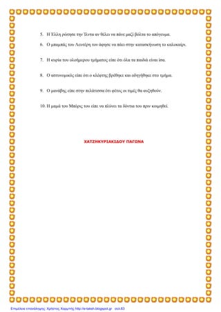 5. Η Έλλη ρώτησε την Ίλντα αν θέλει να πάνε μαζί βόλτα το απόγευμα.
6. Ο μπαμπάς του Λευτέρη τον άφησε να πάει στην κατασκήνωση το καλοκαίρι.
7. Η κυρία του ολοήμερου τμήματος είπε ότι όλα τα παιδιά είναι ίσα.
8. Ο αστυνομικός είπε ότι ο κλέφτης βρέθηκε και οδηγήθηκε στο τμήμα.
9. Ο μανάβης είπε στην πελάτισσα ότι φέτος οι τιμές θα αυξηθούν.
10. Η μαμά του Μπόρις του είπε να πλύνει τα δόντια του πριν κοιμηθεί.
ΧΑΤΖΗΚΥΡΙΑΚΙΔΟΥ ΠΑΓΩΝΑ
Επιμέλεια επανάληψης: Χρήστος Χαρμπής http://e-taksh.blogspot.gr σελ.63
 