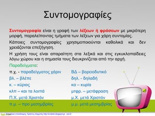 Συντομογραφίες
Συντομογραφία είναι η γραφή των λέξεων ή φράσεων με μικρότερη
μορφή, παραλείποντας τμήματα των λέξεων για χάρη συντομίας.
Κάποιες συντομογραφίες χρησιμοποιούνται καθολικά και δεν
χρειάζονται επεξήγηση.
Η χρήση τους είναι απαραίτητη στα λεξικά και στις εγκυκλοπαίδειες
λόγω χώρου και η σημασία τους διευκρινίζεται από την αρχή.
Παραδείγματα:
π.χ. - παραδείγματος χάριν ΒΔ – βορειοδυτικό
βλ. – βλέπε δηλ. - δηλαδή
κ. – κύριος κα – κυρία
κλπ – και τα λοιπά μτφρ. – μετάφραση
Π.Χ. μετά Χριστόν μ.Χ. μετά Χριστόν
π.μ. – προ μεσημβρίας μ.μ. μετά μεσημβρίας
Επιμέλεια επανάληψης: Χρήστος Χαρμπής http://e-taksh.blogspot.gr σελ.9
 