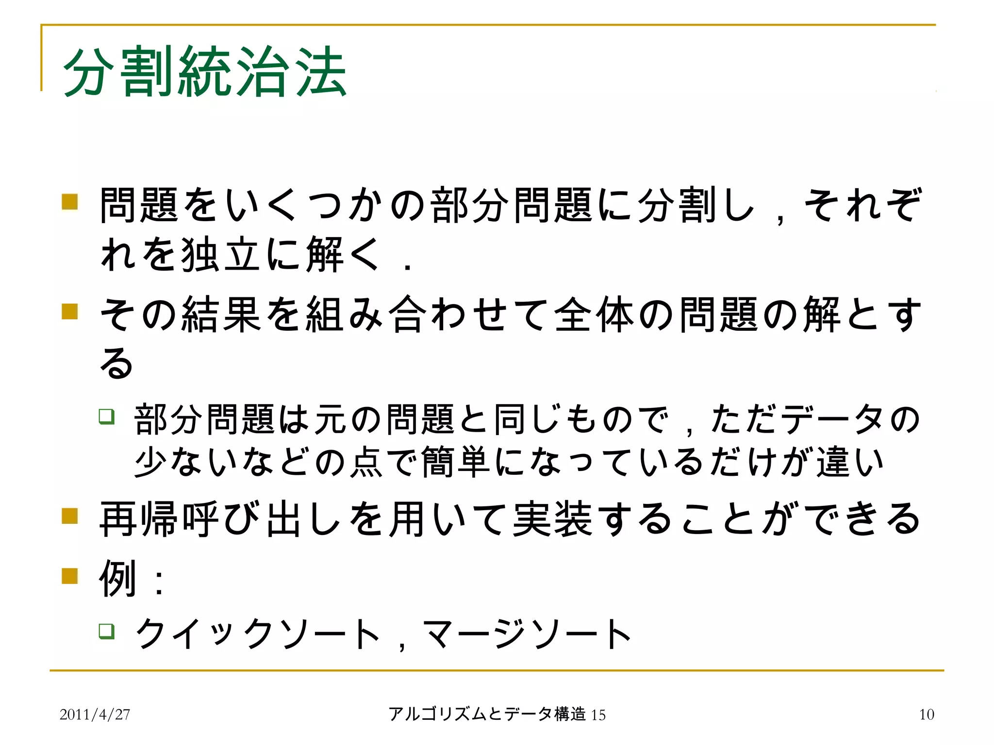 2011/4/27 アルゴリズムとデータ構造 15 10
分割統治法
 問題をいくつかの部分問題に分割し，それぞ
れを独立に解く．
 その結果を組み合わせて全体の問題の解とす
る
 部分問題は元の問題と同じもので，ただデータの
少ないなどの点で簡単になっているだけが違い
 再帰呼び出しを用いて実装することができる
 例：
 クイックソート，マージソート
 
