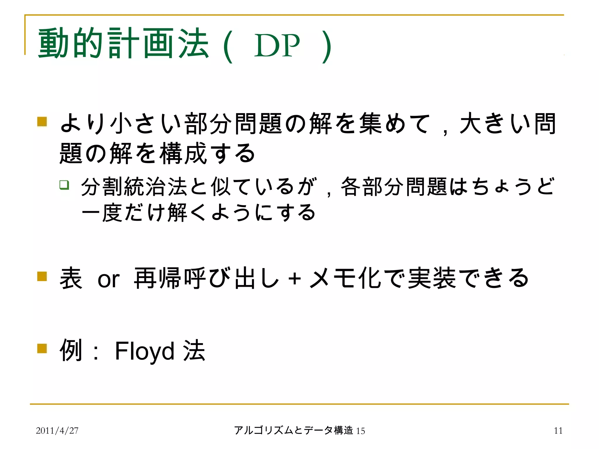 2011/4/27 アルゴリズムとデータ構造 15 11
動的計画法（ DP ）
 より小さい部分問題の解を集めて，大きい問
題の解を構成する
 分割統治法と似ているが，各部分問題はちょうど
一度だけ解くようにする
 表 or 再帰呼び出し＋メモ化で実装できる
 例： Floyd 法
 