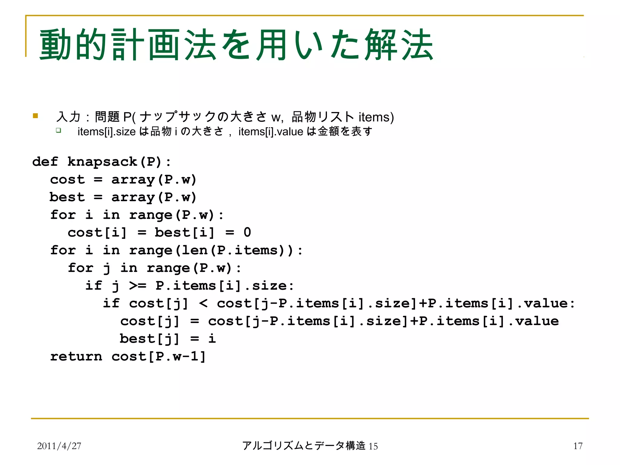 2011/4/27 アルゴリズムとデータ構造 15 17
動的計画法を用いた解法
 入力：問題 P( ナップサックの大きさ w, 品物リスト items)
 items[i].size は品物 i の大きさ， items[i].value は金額を表す
def knapsack(P):
cost = array(P.w)
best = array(P.w)
for i in range(P.w):
cost[i] = best[i] = 0
for i in range(len(P.items)):
for j in range(P.w):
if j >= P.items[i].size:
if cost[j] < cost[j-P.items[i].size]+P.items[i].value:
cost[j] = cost[j-P.items[i].size]+P.items[i].value
best[j] = i
return cost[P.w-1]
 