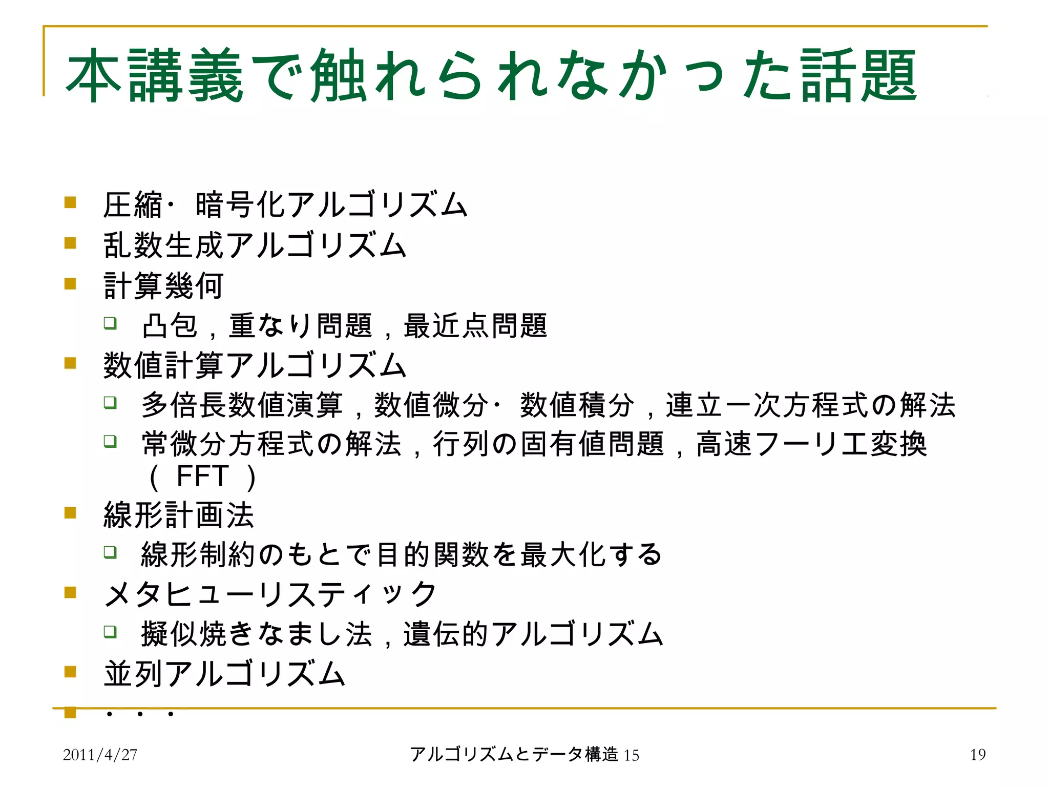 2011/4/27 アルゴリズムとデータ構造 15 19
本講義で触れられなかった話題
 圧縮・暗号化アルゴリズム
 乱数生成アルゴリズム
 計算幾何
 凸包，重なり問題，最近点問題
 数値計算アルゴリズム
 多倍長数値演算，数値微分・数値積分，連立一次方程式の解法
 常微分方程式の解法，行列の固有値問題，高速フーリエ変換
（ FFT ）
 線形計画法
 線形制約のもとで目的関数を最大化する
 メタヒューリスティック
 擬似焼きなまし法，遺伝的アルゴリズム
 並列アルゴリズム
 ・・・
 