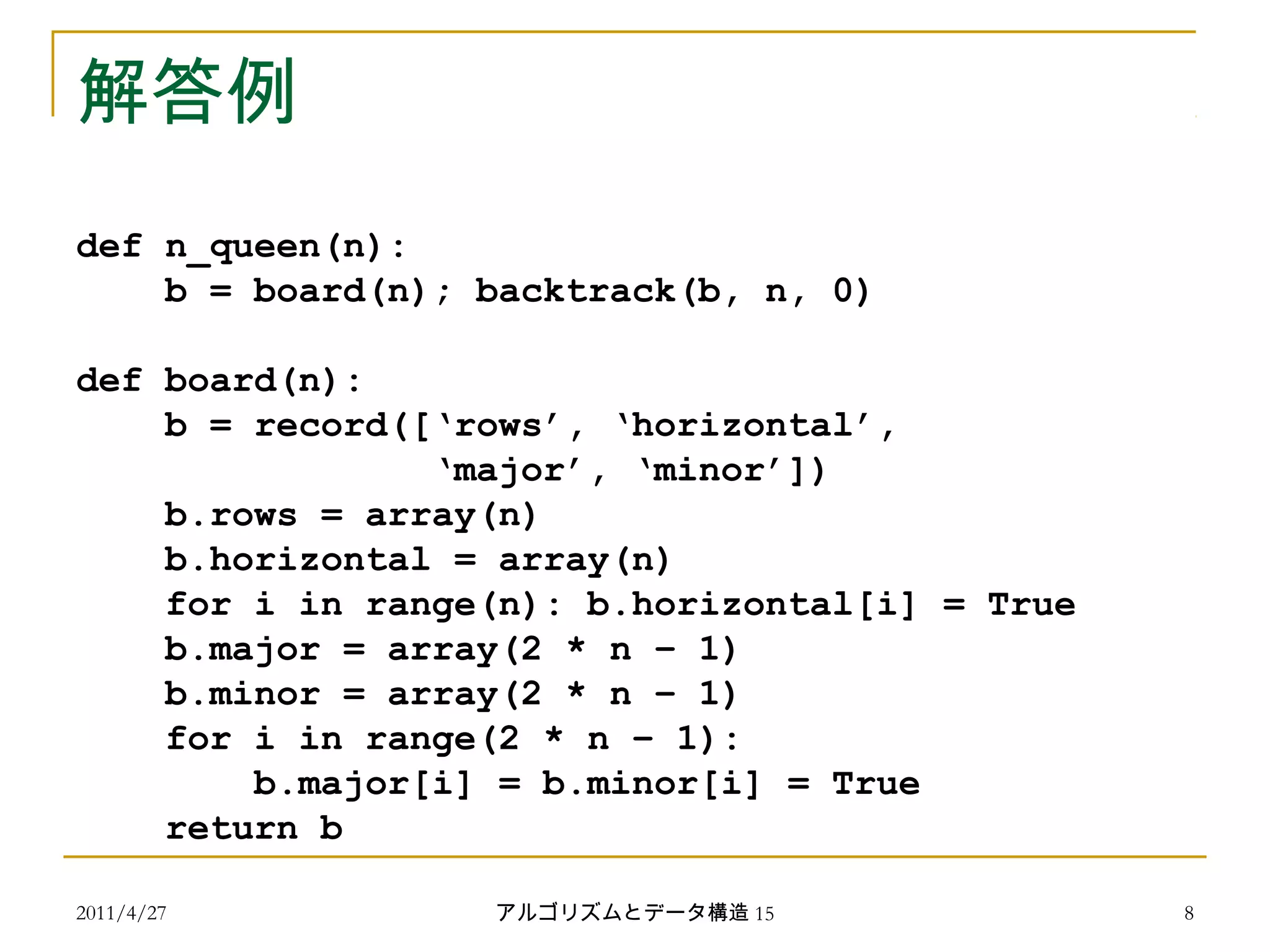 2011/4/27 アルゴリズムとデータ構造 15 8
解答例
def n_queen(n):
b = board(n); backtrack(b, n, 0)
def board(n):
b = record([‘rows’, ‘horizontal’,
‘major’, ‘minor’])
b.rows = array(n)
b.horizontal = array(n)
for i in range(n): b.horizontal[i] = True
b.major = array(2 * n – 1)
b.minor = array(2 * n – 1)
for i in range(2 * n – 1):
b.major[i] = b.minor[i] = True
return b
 