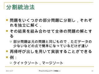 2011/4/27 アルゴリズムとデータ構造 15 10
分割統治法
 問題をいくつかの部分問題に分割し，それぞ
れを独立に解く．
 その結果を組み合わせて全体の問題の解とす
る
 部分問題は元の問題と同じもので，ただデータの
少ないなどの点で簡単になっているだけが違い
 再帰呼び出しを用いて実装することができる
 例：
 クイックソート，マージソート
 