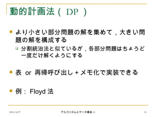 2011/4/27 アルゴリズムとデータ構造 15 11
動的計画法（ DP ）
 より小さい部分問題の解を集めて，大きい問
題の解を構成する
 分割統治法と似ているが，各部分問題はちょうど
一度だけ解くようにする
 表 or 再帰呼び出し＋メモ化で実装できる
 例： Floyd 法
 