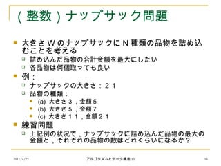 2011/4/27 アルゴリズムとデータ構造 15 16
（整数）ナップサック問題
 大きさ W のナップサックに N 種類の品物を詰め込
むことを考える
 詰め込んだ品物の合計金額を最大にしたい
 各品物は何個取っても良い
 例：
 ナップサックの大きさ：２１
 品物の種類：
 (a) 大きさ３，金額５
 (b) 大きさ５，金額７
 (c) 大きさ１１，金額２１
 練習問題
 上記例の状況で，ナップサックに詰め込んだ品物の最大の
金額と，それぞれの品物の数はどれくらいになるか？
 