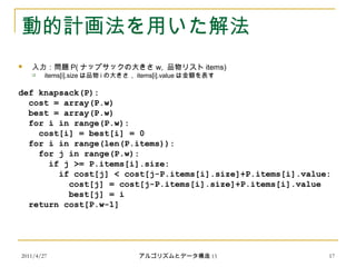 2011/4/27 アルゴリズムとデータ構造 15 17
動的計画法を用いた解法
 入力：問題 P( ナップサックの大きさ w, 品物リスト items)
 items[i].size は品物 i の大きさ， items[i].value は金額を表す
def knapsack(P):
cost = array(P.w)
best = array(P.w)
for i in range(P.w):
cost[i] = best[i] = 0
for i in range(len(P.items)):
for j in range(P.w):
if j >= P.items[i].size:
if cost[j] < cost[j-P.items[i].size]+P.items[i].value:
cost[j] = cost[j-P.items[i].size]+P.items[i].value
best[j] = i
return cost[P.w-1]
 