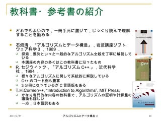 2011/4/27 アルゴリズムとデータ構造 15 20
教科書・参考書の紹介
 どれでもよいので，一冊手元に置いて，じっくり読んで理解
することを勧める
 石畑清，「アルゴリズムとデータ構造」，岩波講座ソフト
ウェア科学３， 1989 ．
 探索，整列といった一般的なアルゴリズム全般を丁寧に解説して
いる
 本講座の内容の多くはこの教科書に沿ったもの
 R. セジウィック，「アルゴリズム C++ 」，近代科学
社， 1994 ．
 様々なアルゴリズムに関して系統的に解説している
 C++ のコード例も豊富
 3 分冊になっているが C 言語版もある
 T.H.Cormen++, “Introduction to Algorithms”, MIT Press,
 かなり専門的な内容の教科書で，アルゴリズムの証明や計算量の
議論も詳しい
 一応，日本語訳もある
 
