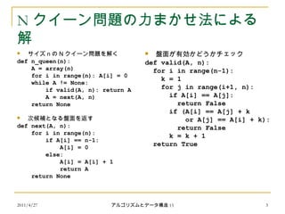 2011/4/27 アルゴリズムとデータ構造 15 3
N クイーン問題の力まかせ法による
解
 サイズ n の N クイーン問題を解く
def n_queen(n):
A = array(n)
for i in range(n): A[i] = 0
while A != None:
if valid(A, n): return A
A = next(A, n)
return None
 次候補となる盤面を返す
def next(A, n):
for i in range(n):
if A[i] == n-1:
A[i] = 0
else:
A[i] = A[i] + 1
return A
return None
 盤面が有効かどうかチェック
def valid(A, n):
for i in range(n-1):
k = 1
for j in range(i+1, n):
if A[i] == A[j]:
return False
if (A[i] == A[j] + k
or A[j] == A[i] + k):
return False
k = k + 1
return True
 