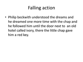 Falling action
• Philip beckwith understood the dreams and
he dreamed one more time with the chap and
he followed him until the door next to an old
hotel called ivory, there the little chap gave
him a red key.
 