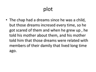 plot
• The chap had a dreams since he was a child,
but those dreams incresed every time, so he
got scared of them and when he grew up , he
told his mother about them, and his mother
told him that those dreams were related with
members of their damily that lived long time
ago.
 