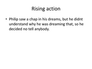 Rising action
• Philip saw a chap in his dreams, but he didnt
understand why he was dreaming that, so he
decided no tell anybody.
 