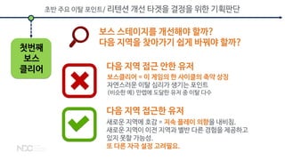 보스 스테이지를 개선해야 할까?
다음 지역을 찾아가기 쉽게 바꿔야 할까?
보스클리어 = 이 게임의 한 사이클의 축약 상징
자연스러운 이탈 심리가 생기는 포인트
(비슷한 예) 만렙에 도달한 유저 중 이탈 다수
초반 주요 이탈 포인트/ 리텐션 개선 타겟을 결정을 위한 기획판단
새로운 지역에 호감 = 지속 플레이 의향을 내비침.
새로운 지역이 이전 지역과 별반 다른 경험을 제공하고
있지 못할 가능성.
또 다른 자극 설정 고려필요.
첫번째
보스
클리어 다음 지역 접근 안한 유저
다음 지역 접근한 유저
 
