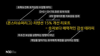 - 숫자보다 매력적인 감성 테라피
<몬스터슈퍼리그> 리텐션 15% 개선 리포트
포획&진화 포커싱된 수집형 RPG
D+0 ~ D+7의 초반 유저 타겟
4차 업데이트별 지표상승 성과
무조건 보상을 상향하는 방향이 아닌
게임을 알아가는 유저에게 애정을 심어주는 방법
 