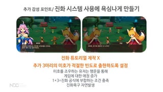 추가 감성 포인트/ 진화 시스템 사용에 욕심나게 만들기
진화 튜토리얼 제작 X
추가 3마리의 미호가 적절한 빈도로 출현하도록 설정
미호를 조우하는 유저는 행운을 통해
게임에 대한 애정 증가
1+3=진화 공식에 부합하는 조건 충족
진화욕구 자연발생
 